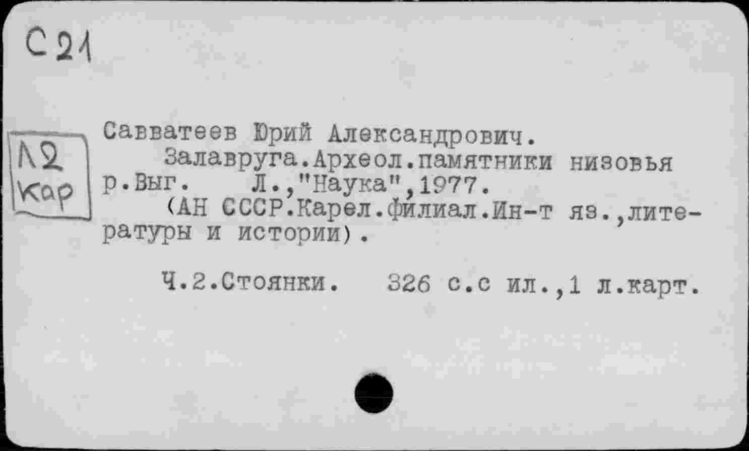 ﻿Савватеев Юрий Александрович.
Залавруга.Археол.памятники низовья р.Выг. Л.,"Наука",1977.
(АН СССР.Карел.филиал.Ин-т яз.,лите ратуры и истории).
4.2.Стоянки. 326 с.с ил.,1 л.карт